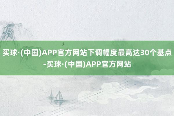 买球·(中国)APP官方网站下调幅度最高达30个基点-买球·(中国)APP官方网站