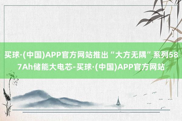 买球·(中国)APP官方网站推出“大方无隅”系列587Ah储能大电芯-买球·(中国)APP官方网站