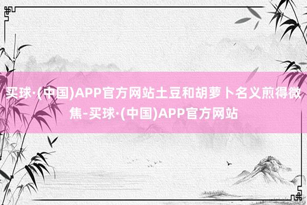 买球·(中国)APP官方网站土豆和胡萝卜名义煎得微焦-买球·(中国)APP官方网站