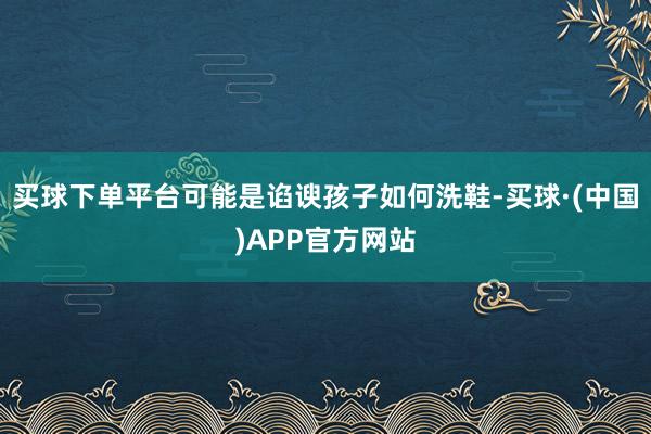 买球下单平台可能是谄谀孩子如何洗鞋-买球·(中国)APP官方网站