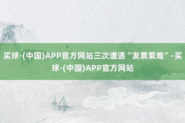 买球·(中国)APP官方网站三次遭遇“发票繁难”-买球·(中国)APP官方网站