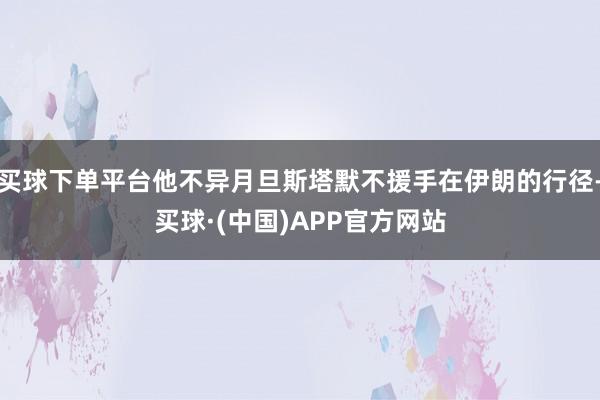 买球下单平台他不异月旦斯塔默不援手在伊朗的行径-买球·(中国)APP官方网站