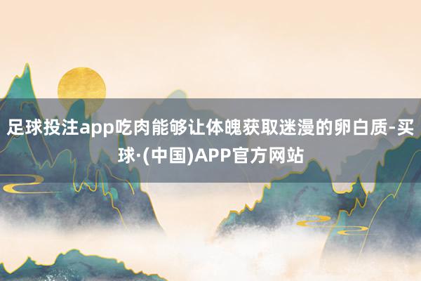 足球投注app吃肉能够让体魄获取迷漫的卵白质-买球·(中国)APP官方网站