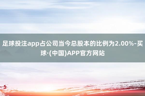 足球投注app占公司当今总股本的比例为2.00%-买球·(中国)APP官方网站