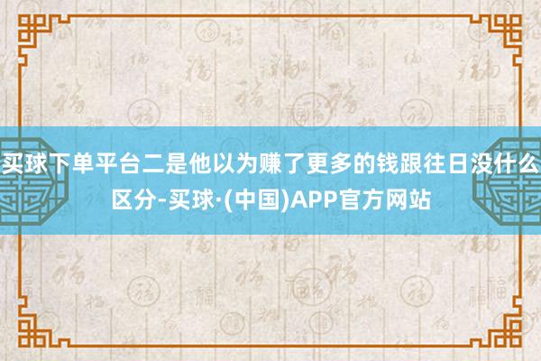 买球下单平台二是他以为赚了更多的钱跟往日没什么区分-买球·(中国)APP官方网站