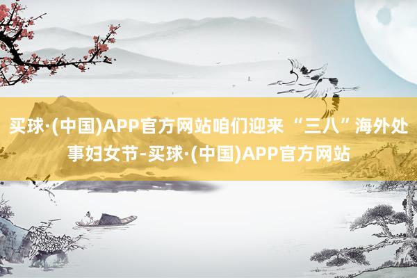 买球·(中国)APP官方网站咱们迎来 “三八”海外处事妇女节-买球·(中国)APP官方网站