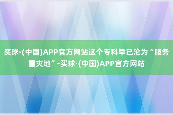 买球·(中国)APP官方网站这个专科早已沦为“服务重灾地”-买球·(中国)APP官方网站