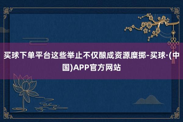 买球下单平台这些举止不仅酿成资源糜掷-买球·(中国)APP官方网站