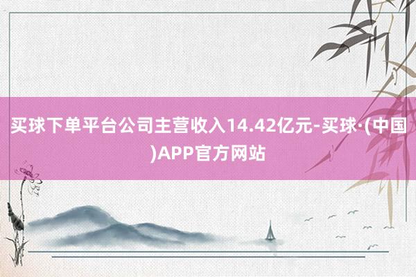 买球下单平台公司主营收入14.42亿元-买球·(中国)APP官方网站