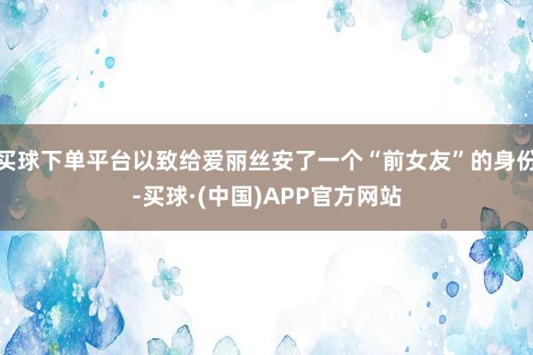 买球下单平台以致给爱丽丝安了一个“前女友”的身份-买球·(中国)APP官方网站