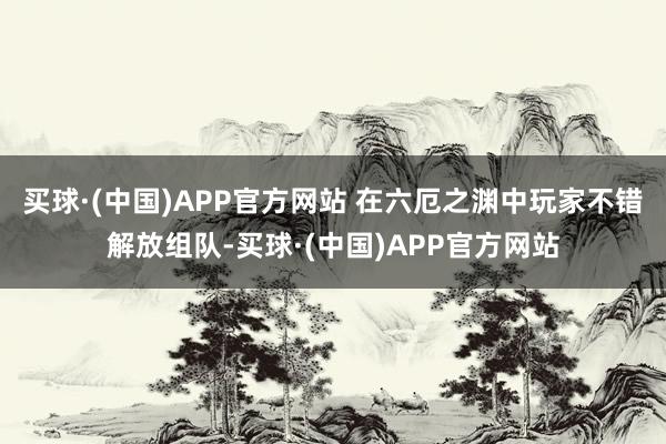 买球·(中国)APP官方网站 在六厄之渊中玩家不错解放组队-买球·(中国)APP官方网站