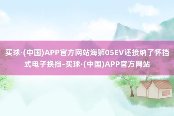 买球·(中国)APP官方网站海狮05EV还接纳了怀挡式电子换挡-买球·(中国)APP官方网站