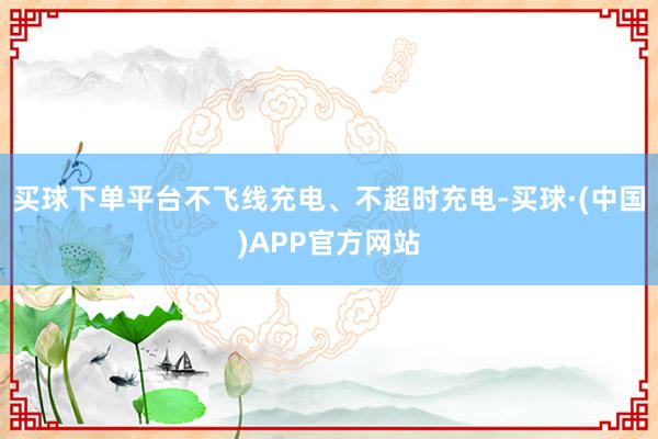 买球下单平台不飞线充电、不超时充电-买球·(中国)APP官方网站