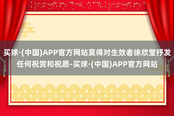 买球·(中国)APP官方网站莫得对生效者徐欣莹抒发任何祝贺和祝愿-买球·(中国)APP官方网站
