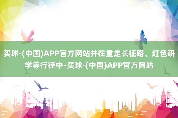 买球·(中国)APP官方网站并在重走长征路、红色研学等行径中-买球·(中国)APP官方网站