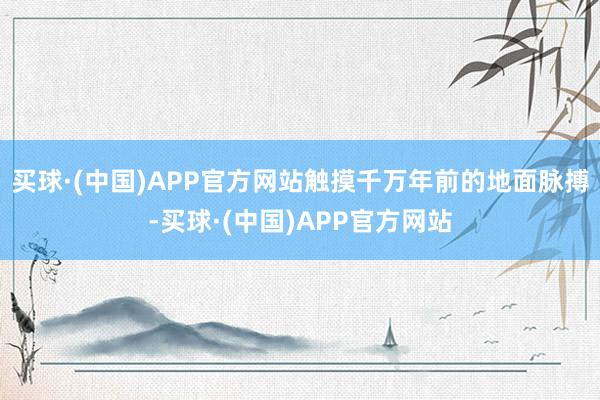 买球·(中国)APP官方网站触摸千万年前的地面脉搏-买球·(中国)APP官方网站