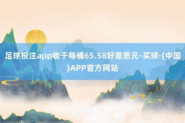 足球投注app收于每桶65.58好意思元-买球·(中国)APP官方网站