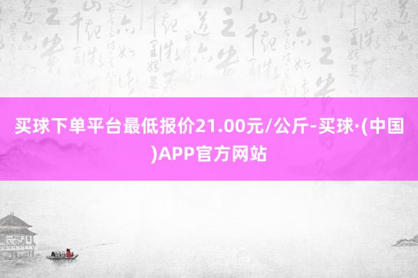 买球下单平台最低报价21.00元/公斤-买球·(中国)APP官方网站