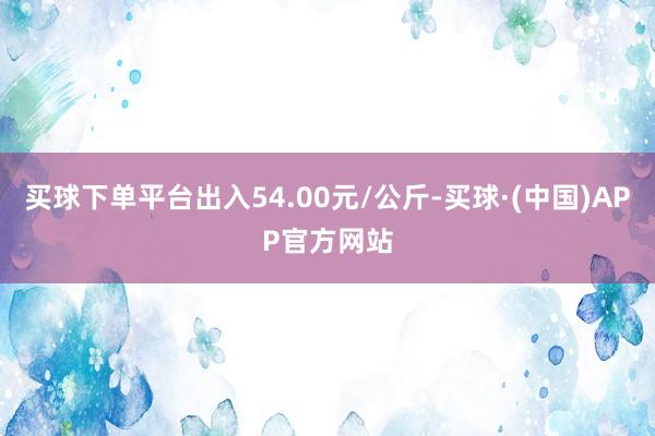 买球下单平台出入54.00元/公斤-买球·(中国)APP官方网站
