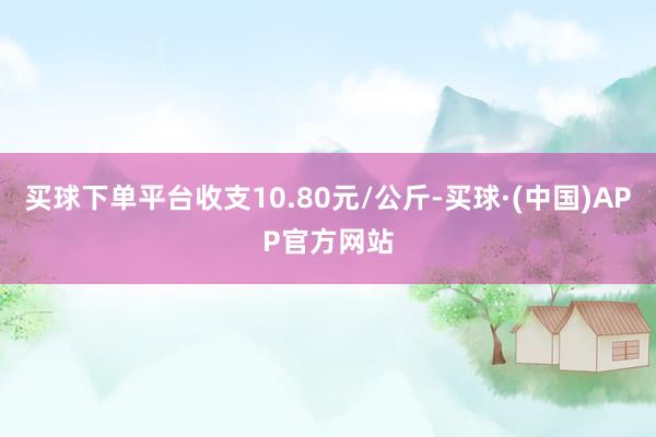 买球下单平台收支10.80元/公斤-买球·(中国)APP官方网站