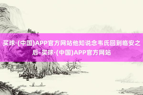 买球·(中国)APP官方网站他知说念韦氏回到临安之后-买球·(中国)APP官方网站