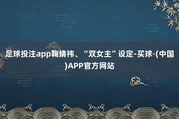 足球投注app鞠婧祎、“双女主”设定-买球·(中国)APP官方网站