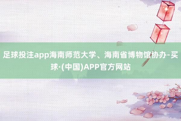 足球投注app海南师范大学、海南省博物馆协办-买球·(中国)APP官方网站