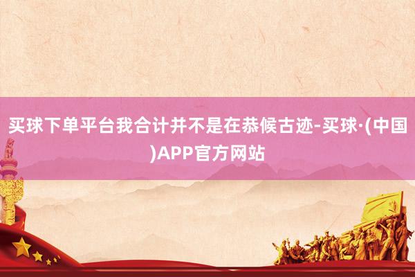 买球下单平台我合计并不是在恭候古迹-买球·(中国)APP官方网站