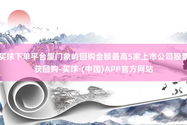 买球下单平台厦门象屿回购金额最高5家上市公司股票获回购-买球·(中国)APP官方网站