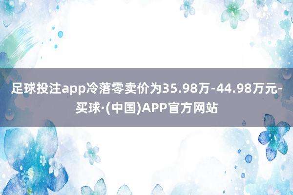 足球投注app冷落零卖价为35.98万-44.98万元-买球·(中国)APP官方网站