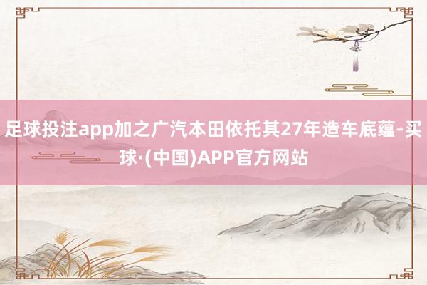 足球投注app加之广汽本田依托其27年造车底蕴-买球·(中国)APP官方网站
