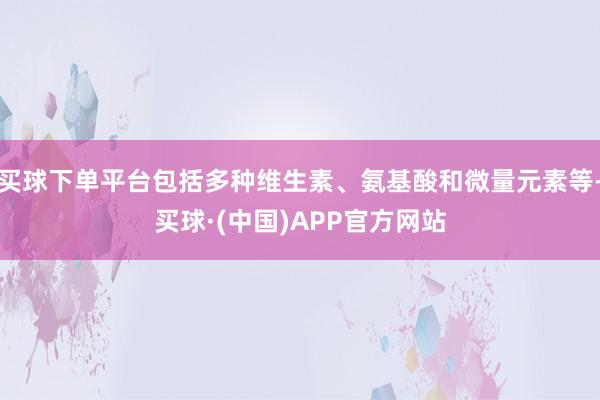 买球下单平台包括多种维生素、氨基酸和微量元素等-买球·(中国)APP官方网站