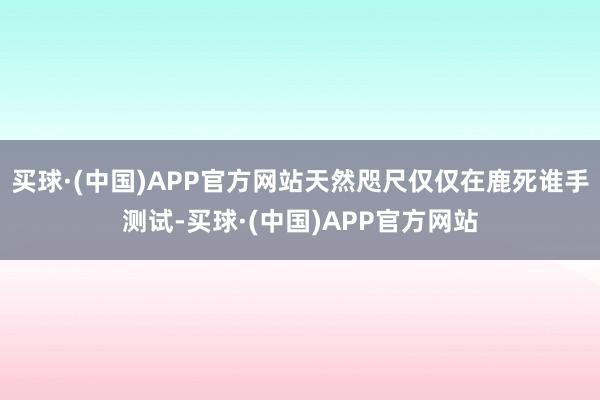 买球·(中国)APP官方网站天然咫尺仅仅在鹿死谁手测试-买球·(中国)APP官方网站