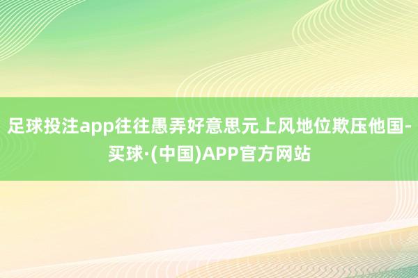 足球投注app往往愚弄好意思元上风地位欺压他国-买球·(中国)APP官方网站