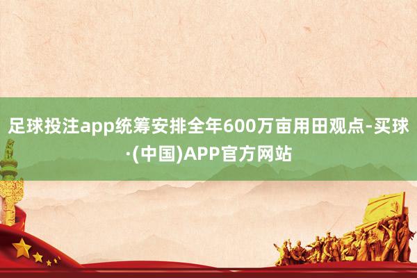 足球投注app统筹安排全年600万亩用田观点-买球·(中国)APP官方网站