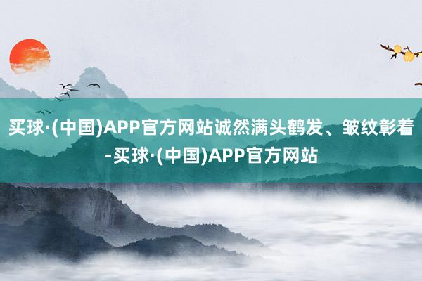 买球·(中国)APP官方网站诚然满头鹤发、皱纹彰着-买球·(中国)APP官方网站