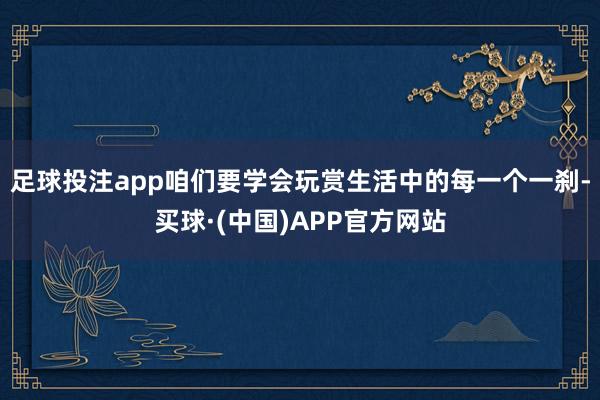 足球投注app咱们要学会玩赏生活中的每一个一刹-买球·(中国)APP官方网站