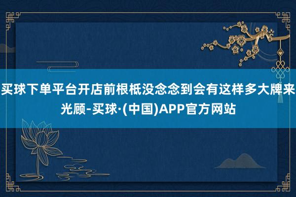 买球下单平台开店前根柢没念念到会有这样多大牌来光顾-买球·(中国)APP官方网站