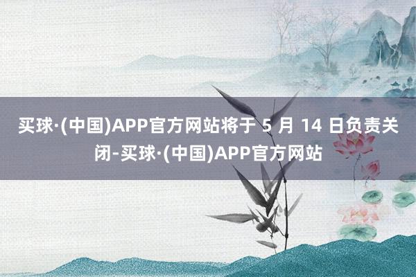 买球·(中国)APP官方网站将于 5 月 14 日负责关闭-买球·(中国)APP官方网站
