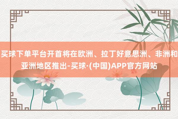 买球下单平台开首将在欧洲、拉丁好意思洲、非洲和亚洲地区推出-买球·(中国)APP官方网站