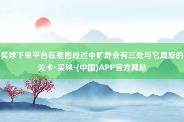 买球下单平台在推图经过中旷野会有三处与它周旋的关卡-买球·(中国)APP官方网站