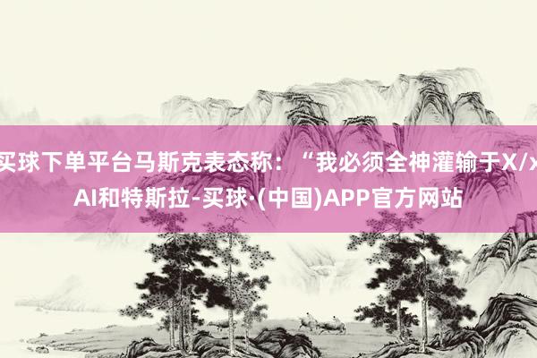 买球下单平台马斯克表态称:“我必须全神灌输于X/xAI和特斯拉-买球·(中国)APP官方网站