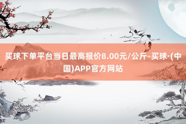 买球下单平台当日最高报价8.00元/公斤-买球·(中国)APP官方网站