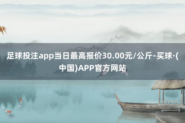 足球投注app当日最高报价30.00元/公斤-买球·(中国)APP官方网站