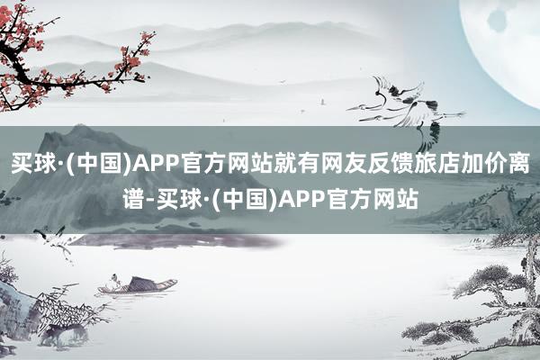 买球·(中国)APP官方网站就有网友反馈旅店加价离谱-买球·(中国)APP官方网站