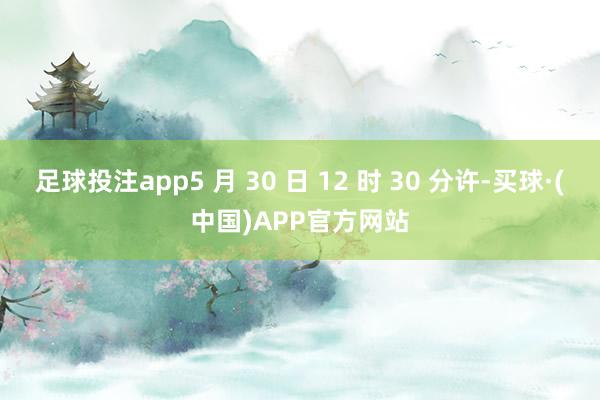 足球投注app5 月 30 日 12 时 30 分许-买球·(中国)APP官方网站