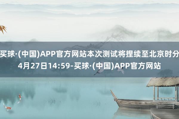 买球·(中国)APP官方网站本次测试将捏续至北京时分4月27日14:59-买球·(中国)APP官方网站