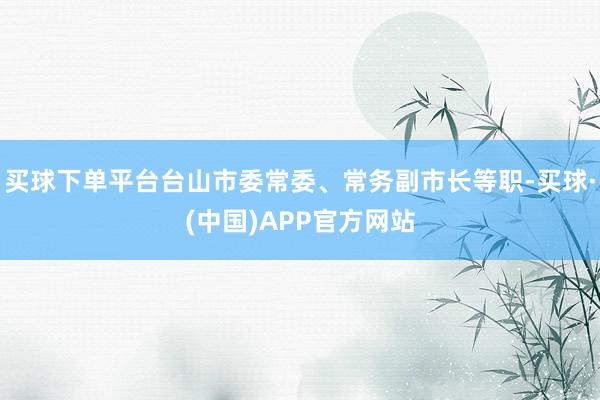 买球下单平台台山市委常委、常务副市长等职-买球·(中国)APP官方网站