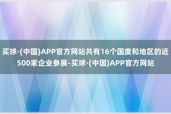 买球·(中国)APP官方网站共有16个国度和地区的近500家企业参展-买球·(中国)APP官方网站