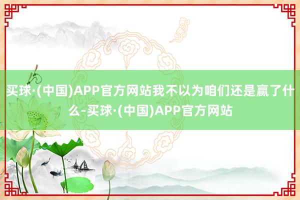 买球·(中国)APP官方网站我不以为咱们还是赢了什么-买球·(中国)APP官方网站